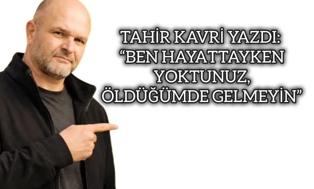 TAHİR KAVRİ YAZDI: “BEN HAYATTAYKEN YOKTUNUZ, ÖLDÜĞÜMDE GELMEYİN”
