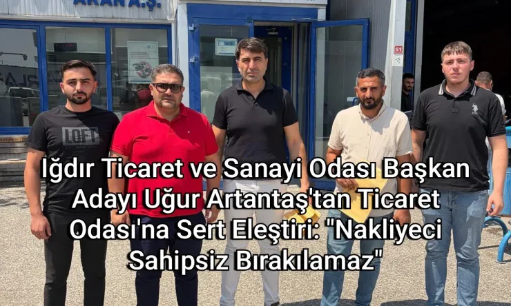 Iğdır Ticaret ve Sanayi Odası Başkan Adayı Uğur Artantaş'tan Ticaret Odası'na Sert Eleştiri: "Nakliyeci Sahipsiz Bırakılamaz"